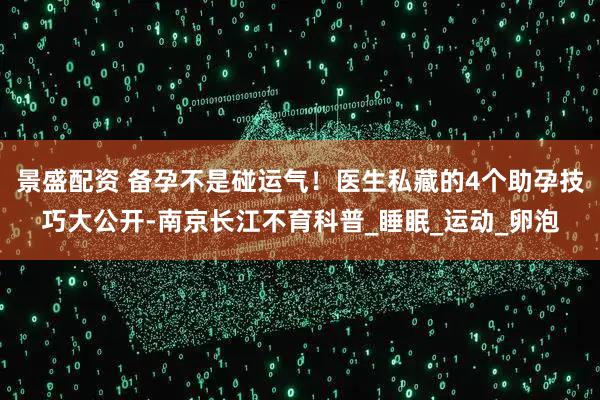 景盛配资 备孕不是碰运气！医生私藏的4个助孕技巧大公开-南京长江不育科普_睡眠_运动_卵泡