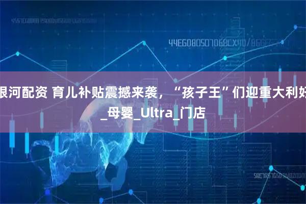 银河配资 育儿补贴震撼来袭，“孩子王”们迎重大利好_母婴_Ultra_门店