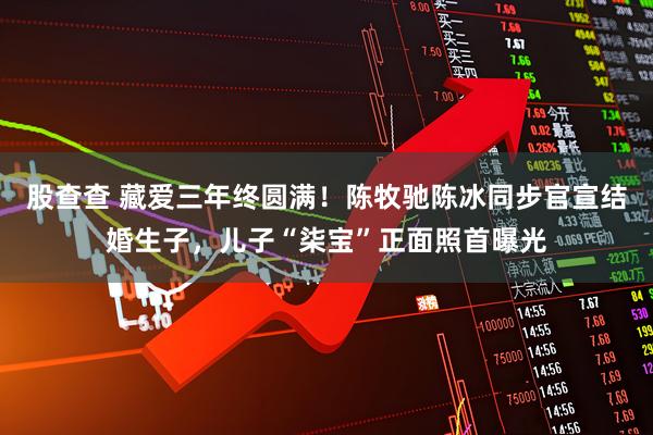 股查查 藏爱三年终圆满！陈牧驰陈冰同步官宣结婚生子，儿子“柒宝”正面照首曝光