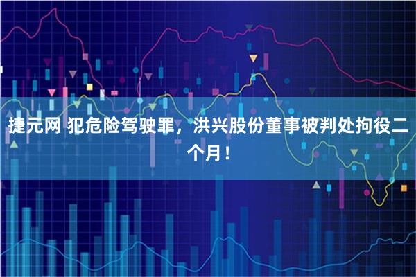 捷元网 犯危险驾驶罪，洪兴股份董事被判处拘役二个月！