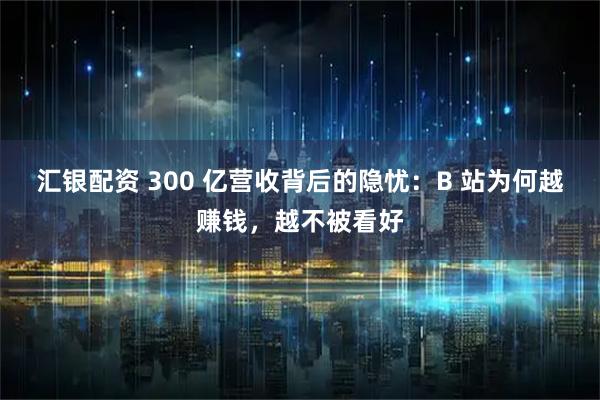 汇银配资 300 亿营收背后的隐忧：B 站为何越赚钱，越不被看好