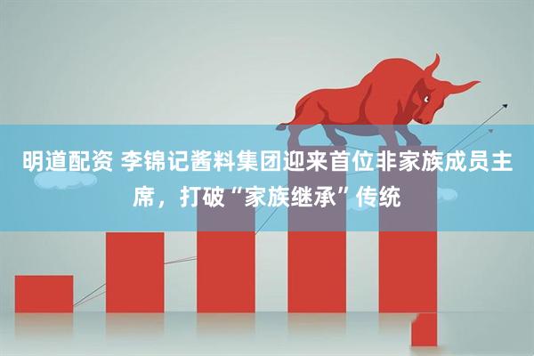明道配资 李锦记酱料集团迎来首位非家族成员主席，打破“家族继承”传统