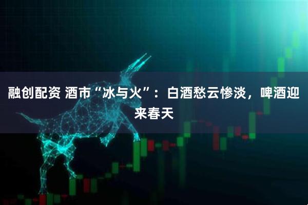 融创配资 酒市“冰与火”：白酒愁云惨淡，啤酒迎来春天