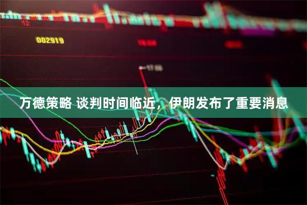 万德策略 谈判时间临近，伊朗发布了重要消息
