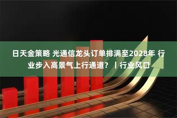 日天金策略 光通信龙头订单排满至2028年 行业步入高景气上行通道？丨行业风口